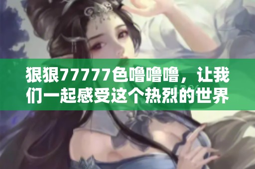 **77777色噜噜噜，让我们一起感受这个热烈的世界