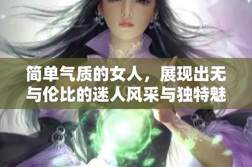 简单气质的女人，展现出无与伦比的迷人风采与独特魅力