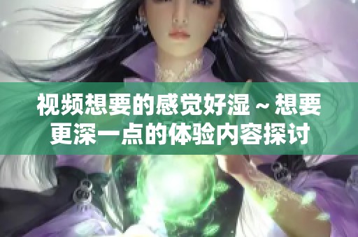 视频想要的感觉好湿～想要更深一点的体验内容探讨