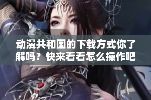 动漫共和国的下载方式你了解吗？快来看看怎么操作吧！