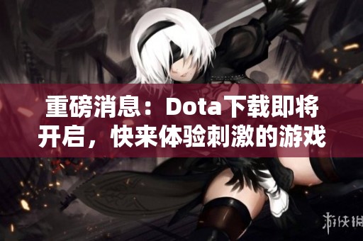 重磅消息：Dota下载即将开启，快来体验刺激的游戏世界！