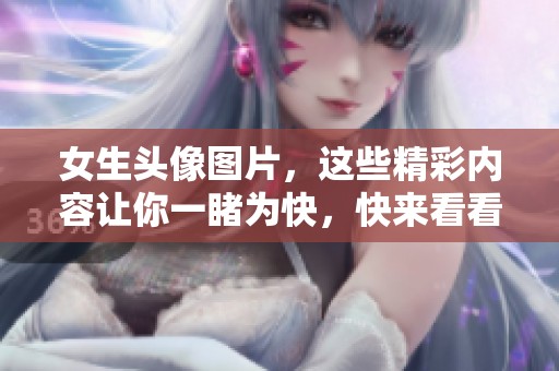女生头像图片，这些精彩内容让你一睹为快，快来看看吧