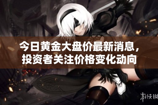 今日黄金大盘价最新消息，投资者关注价格变化动向