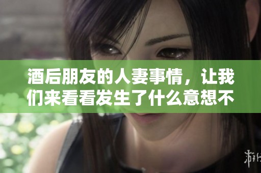 酒后朋友的人妻事情，让我们来看看发生了什么意想不到的情节！