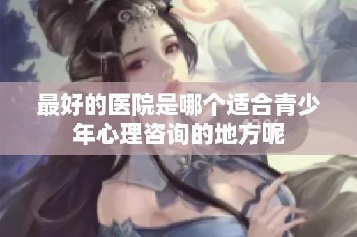 最好的医院是哪个适合青少年心理咨询的地方呢