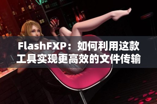 FlashFXP：如何利用这款工具实现更高效的文件传输和管理呢
