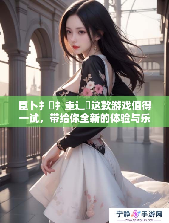 臣卜扌喿扌圭辶畐这款游戏值得一试，带给你全新的体验与乐趣
