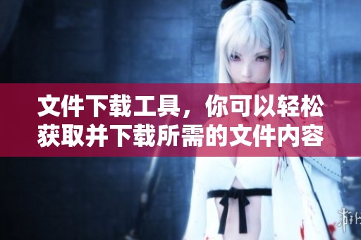 文件下载工具，你可以轻松获取并下载所需的文件内容