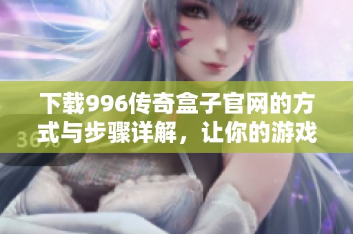 下载996传奇盒子官网的方式与步骤详解，让你的游戏体验更流畅！