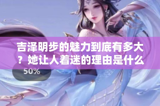 吉泽明步的魅力到底有多大？她让人着迷的理由是什么呢