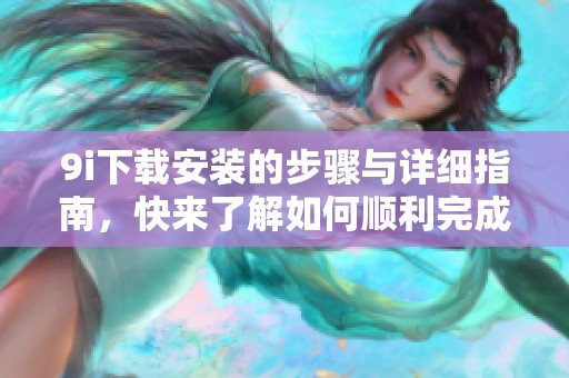 9i下载安装的步骤与详细指南，快来了解如何顺利完成这项操作