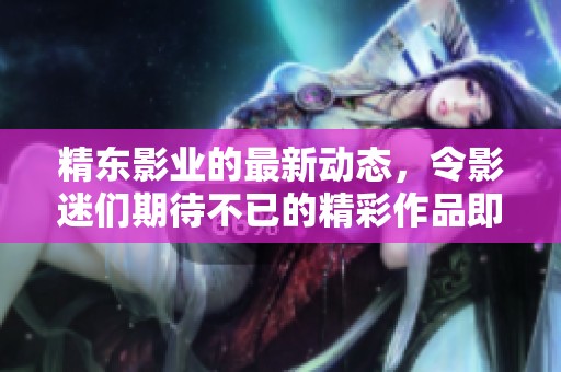 精东影业的最新动态，令影迷们期待不已的精彩作品即将上映