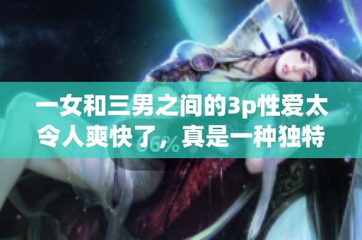 一女和三男之间的3p性爱太令人爽快了，真是一种独特的体验