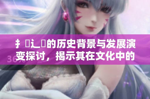 扌喿辶畐的历史背景与发展演变探讨，揭示其在文化中的重要地位