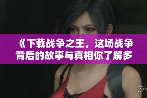 《下载战争之王，这场战争背后的故事与真相你了解多少》