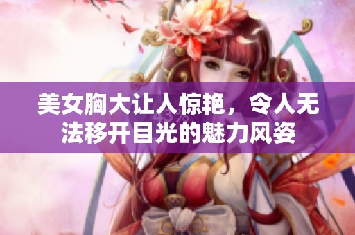 美女胸大让人惊艳，令人无法移开目光的魅力风姿