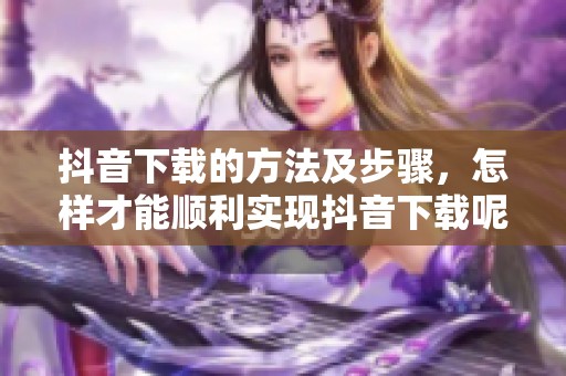 抖音下载的方法及步骤，怎样才能顺利实现抖音下载呢