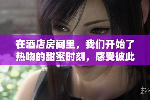 在酒店房间里，我们开始了热吻的甜蜜时刻，感受彼此的爱意。