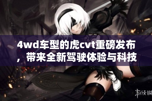 4wd车型的虎cvt重磅发布，带来全新驾驶体验与科技感