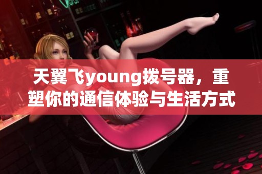 天翼飞young拨号器，重塑你的通信体验与生活方式。
