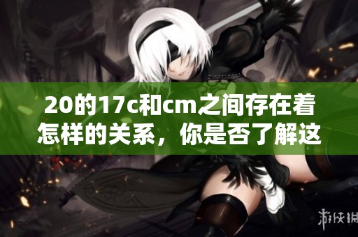 20的17c和cm之间存在着怎样的关系，你是否了解这些信息呢