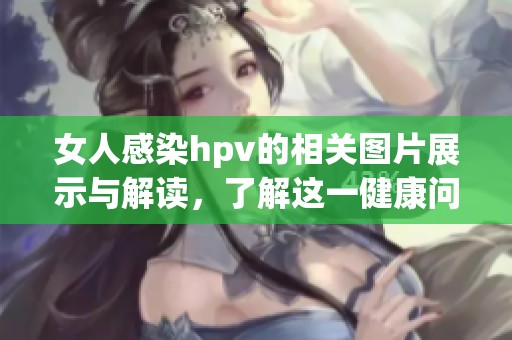 女人感染hpv的相关图片展示与解读，了解这一健康问题的重要性