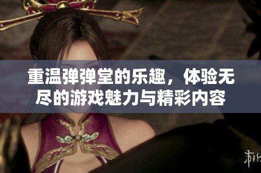 重温弹弹堂的乐趣，体验无尽的游戏魅力与精彩内容