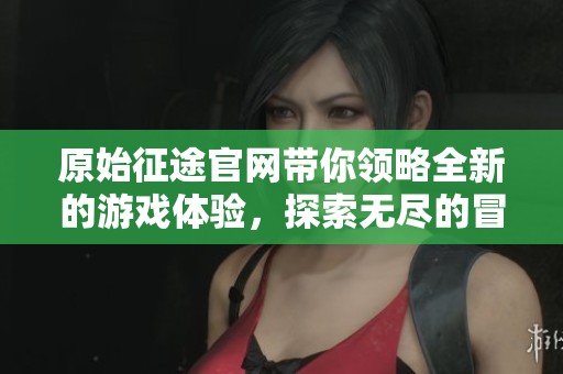 原始征途官网带你领略全新的游戏体验，探索无尽的冒险旅程
