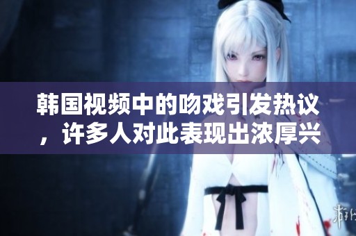 韩国视频中的吻戏引发热议，许多人对此表现出浓厚兴趣