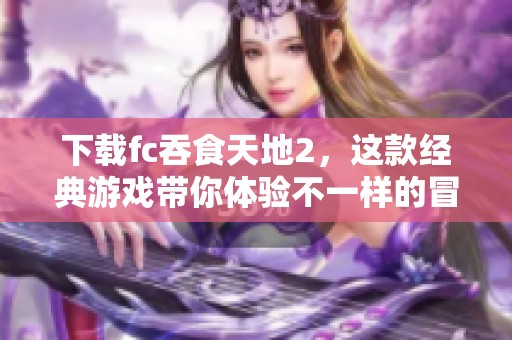 下载fc吞食天地2，这款经典游戏带你体验不一样的冒险旅程
