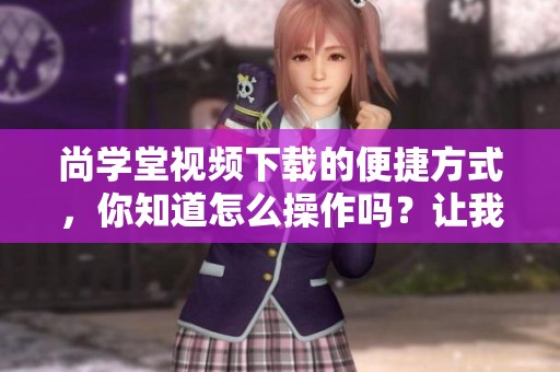 尚学堂视频下载的便捷方式，你知道怎么操作吗？让我们一起探索更多内容吧！