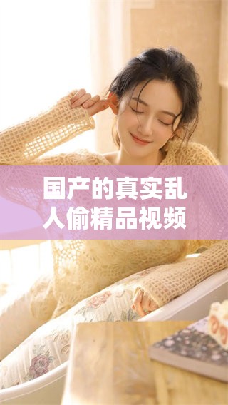 国产的真实乱人偷精品视频是免费的，您可以随时观看和体验精彩内容。