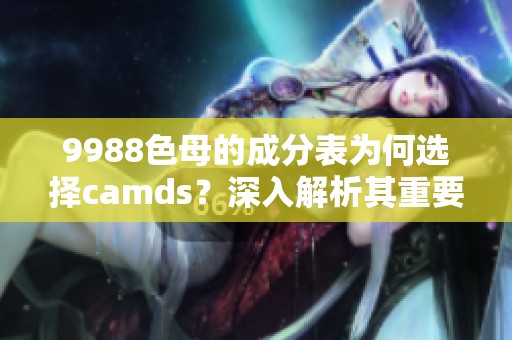 9988色母的成分表为何选择camds？深入解析其重要性与应用。