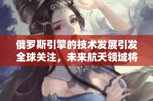俄罗斯引擎的技术发展引发全球关注，未来航天领域将会有何突破呢