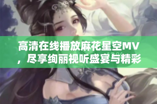 高清在线播放麻花星空MV，尽享绚丽视听盛宴与精彩故事