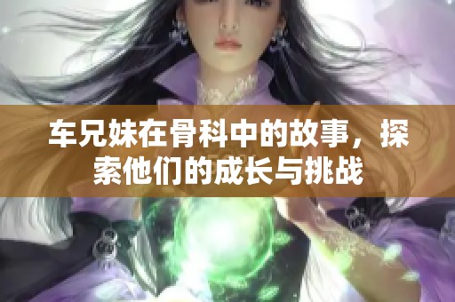 车兄妹在骨科中的故事，探索他们的成长与挑战