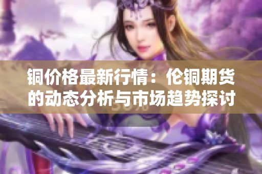 铜价格最新行情：伦铜期货的动态分析与市场趋势探讨
