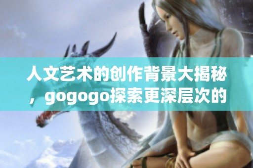 人文艺术的创作背景大揭秘，gogogo探索更深层次的意义与价值