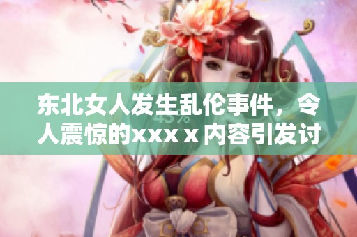 东北女人发生乱伦事件，令人震惊的xxxⅹ内容引发讨论