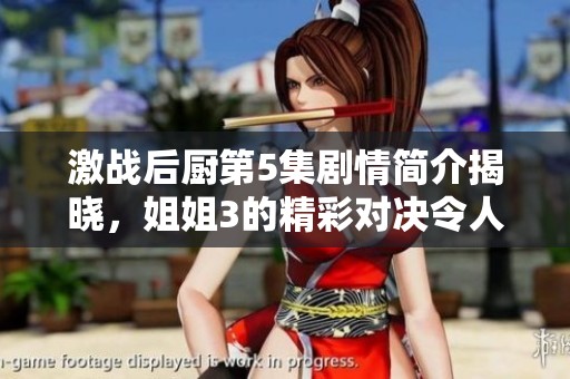 激战后厨第5集剧情简介揭晓，姐姐3的精彩对决令人期待