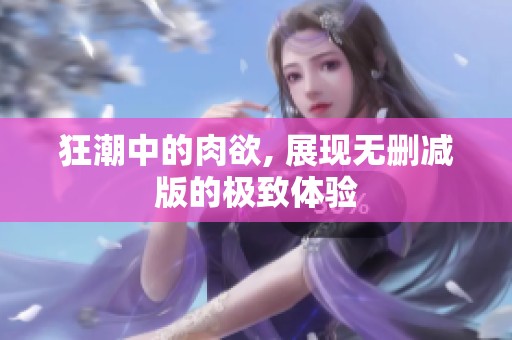 狂潮中的肉欲, 展现无删减版的极致体验