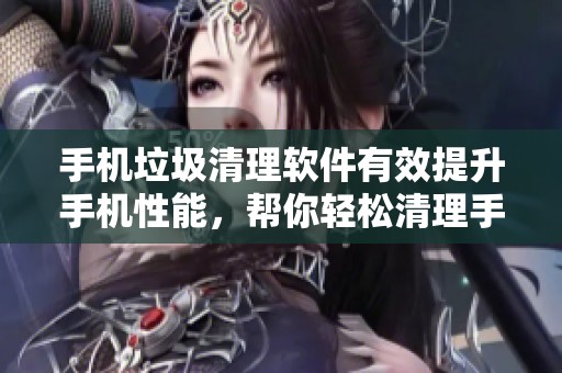 手机垃圾清理软件有效提升手机性能，帮你轻松清理手机中的垃圾文件