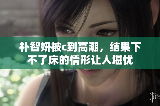 朴智妍被c到高潮，结果下不了床的情形让人堪忧