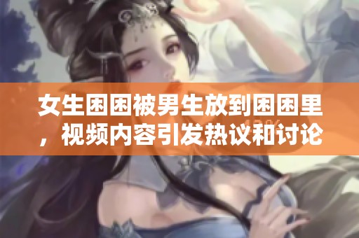 女生困困被男生放到困困里，视频内容引发热议和讨论