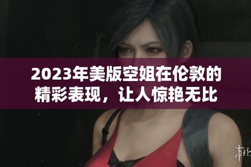 2023年美版空姐在伦敦的精彩表现，让人惊艳无比