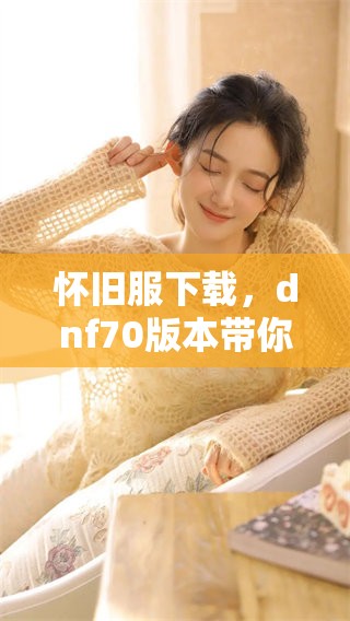 怀旧服下载，dnf70版本带你重温经典游戏体验