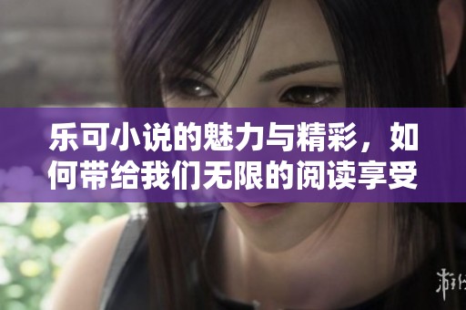 乐可小说的魅力与精彩，如何带给我们无限的阅读享受呢