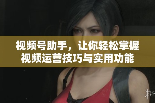 视频号助手，让你轻松掌握视频运营技巧与实用功能