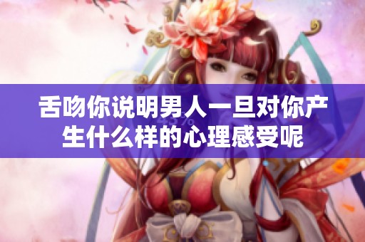 舌吻你说明男人一旦对你产生什么样的心理感受呢