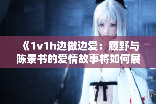 《1v1h边做边爱：顾野与陈景书的爱情故事将如何展开》